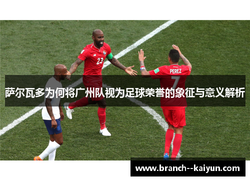 萨尔瓦多为何将广州队视为足球荣誉的象征与意义解析 萨尔瓦多为何将广州队视为足球荣誉的象征与意义解析